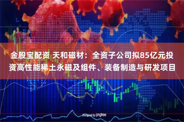 金股宝配资 天和磁材：全资子公司拟85亿元投资高性能稀土永磁及组件、装备制造与研发项目