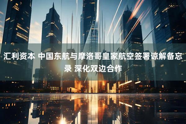 汇利资本 中国东航与摩洛哥皇家航空签署谅解备忘录 深化双边合作