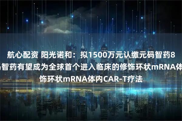 航心配资 阳光诺和：拟1500万元认缴元码智药820%股权 元码智药有望成为全球首个进入临床的修饰环状mRNA体内CAR-T疗法