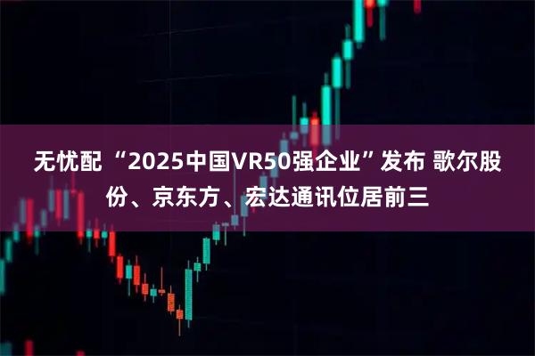 无忧配 “2025中国VR50强企业”发布 歌尔股份、京东方、宏达通讯位居前三