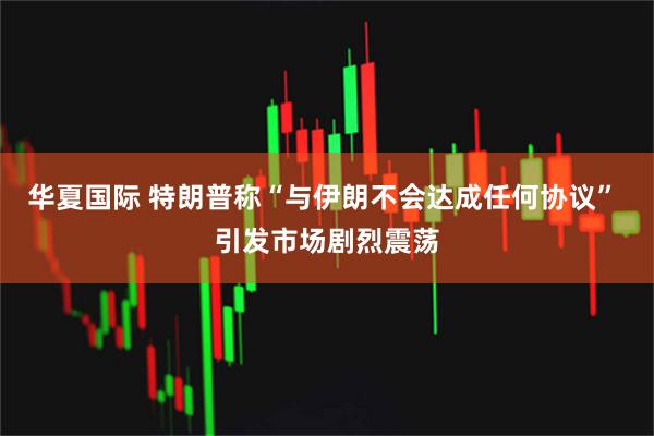 华夏国际 特朗普称“与伊朗不会达成任何协议” 引发市场剧烈震荡