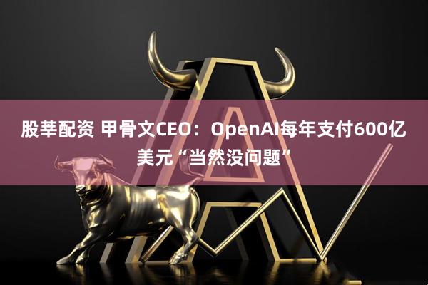 股莘配资 甲骨文CEO：OpenAI每年支付600亿美元“当然没问题”
