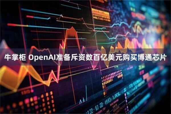 牛掌柜 OpenAI准备斥资数百亿美元购买博通芯片