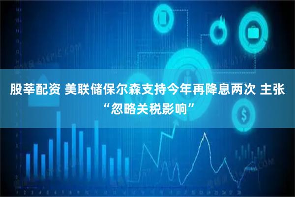 股莘配资 美联储保尔森支持今年再降息两次 主张“忽略关税影响”