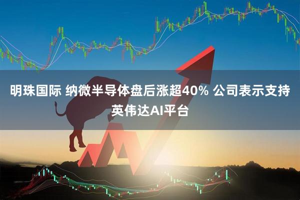 明珠国际 纳微半导体盘后涨超40% 公司表示支持英伟达AI平台