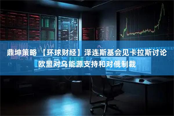鼎坤策略 【环球财经】泽连斯基会见卡拉斯讨论欧盟对乌能源支持和对俄制裁
