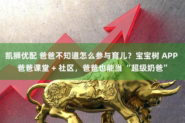 凯狮优配 爸爸不知道怎么参与育儿？宝宝树 APP 爸爸课堂 + 社区，爸爸也能当 “超级奶爸”