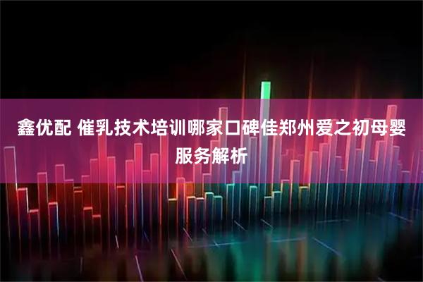 鑫优配 催乳技术培训哪家口碑佳郑州爱之初母婴服务解析