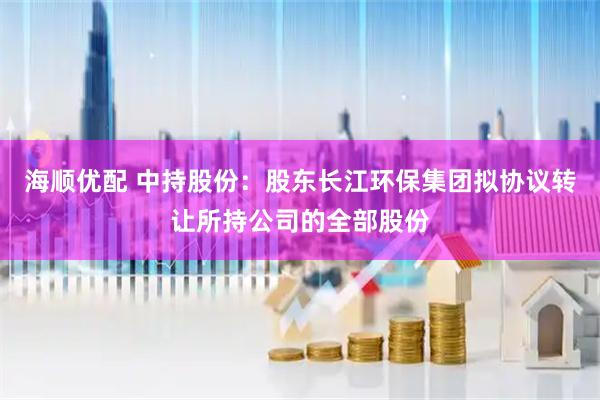 海顺优配 中持股份：股东长江环保集团拟协议转让所持公司的全部股份