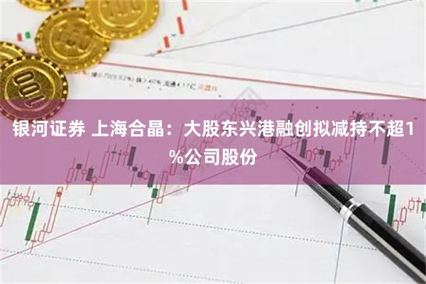 银河证券 上海合晶：大股东兴港融创拟减持不超1%公司股份