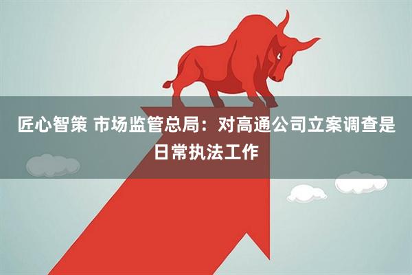 匠心智策 市场监管总局：对高通公司立案调查是日常执法工作