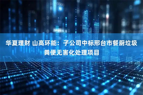 华夏理财 山高环能：子公司中标邢台市餐厨垃圾粪便无害化处理项目