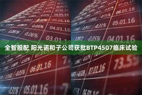 全智股配 阳光诺和子公司获批BTP4507临床试验