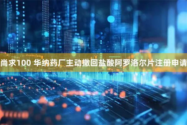 尚求100 华纳药厂主动撤回盐酸阿罗洛尔片注册申请