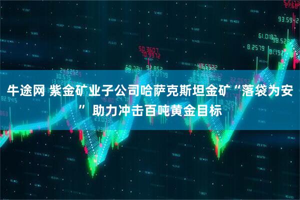 牛途网 紫金矿业子公司哈萨克斯坦金矿“落袋为安” 助力冲击百吨黄金目标