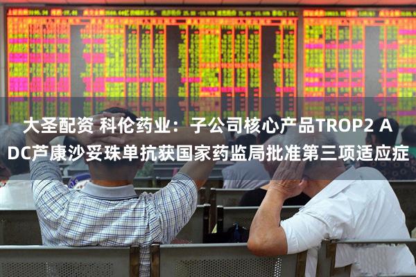 大圣配资 科伦药业：子公司核心产品TROP2 ADC芦康沙妥珠单抗获国家药监局批准第三项适应症