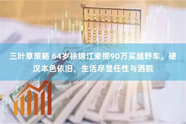 三叶草策略 64岁徐锦江豪掷90万买越野车，硬汉本色依旧，生活尽显任性与洒脱