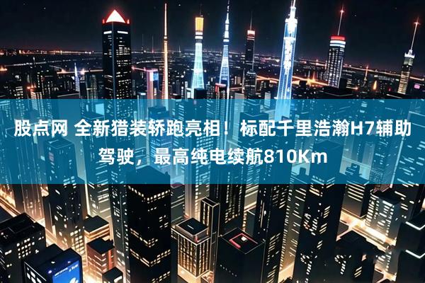 股点网 全新猎装轿跑亮相！标配千里浩瀚H7辅助驾驶，最高纯电续航810Km