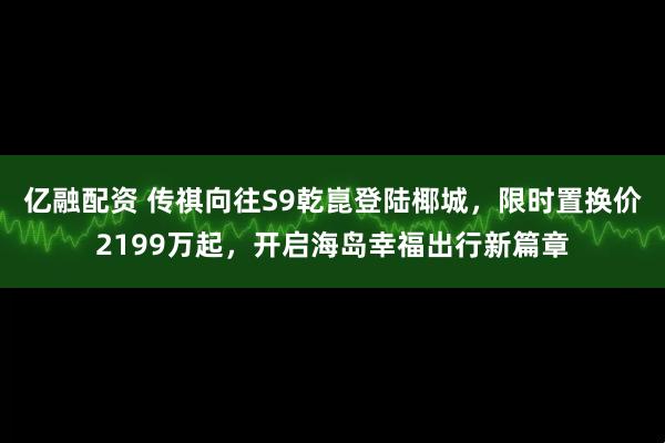 亿融配资 传祺向往S9乾崑登陆椰城，限时置换价2199万起，开启海岛幸福出行新篇章