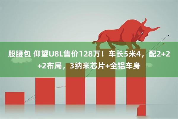 股腰包 仰望U8L售价128万！车长5米4，配2+2+2布局，3纳米芯片+全铝车身
