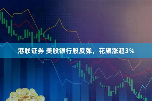 港联证券 美股银行股反弹，花旗涨超3%