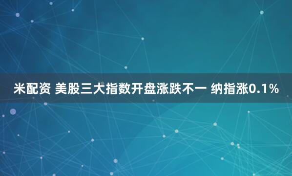 米配资 美股三大指数开盘涨跌不一 纳指涨0.1%