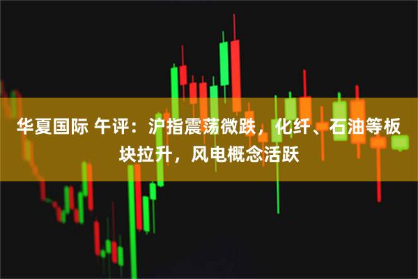 华夏国际 午评：沪指震荡微跌，化纤、石油等板块拉升，风电概念活跃