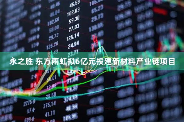 永之胜 东方雨虹拟6亿元投建新材料产业链项目