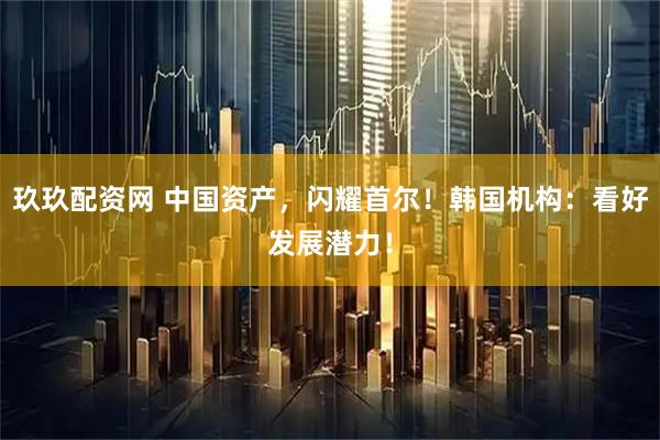 玖玖配资网 中国资产，闪耀首尔！韩国机构：看好发展潜力！