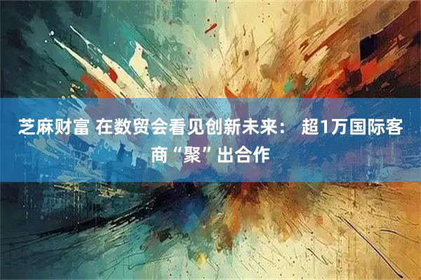 芝麻财富 在数贸会看见创新未来： 超1万国际客商“聚”出合作