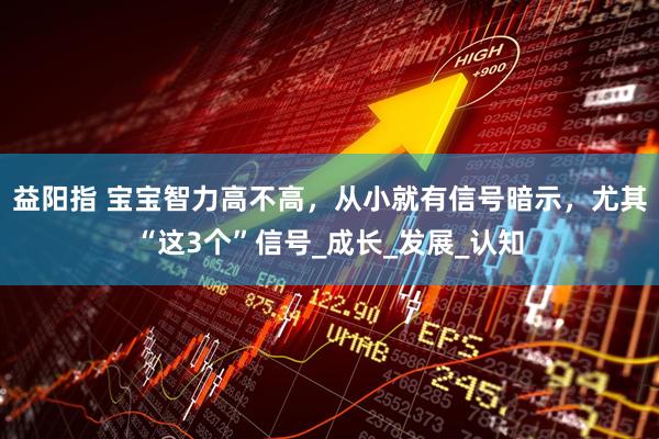 益阳指 宝宝智力高不高，从小就有信号暗示，尤其“这3个”信号_成长_发展_认知