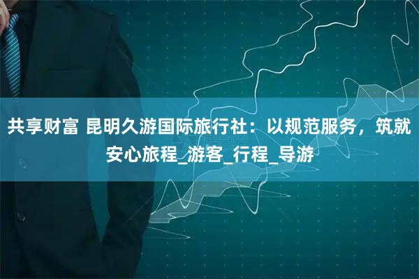 共享财富 昆明久游国际旅行社：以规范服务，筑就安心旅程_游客_行程_导游