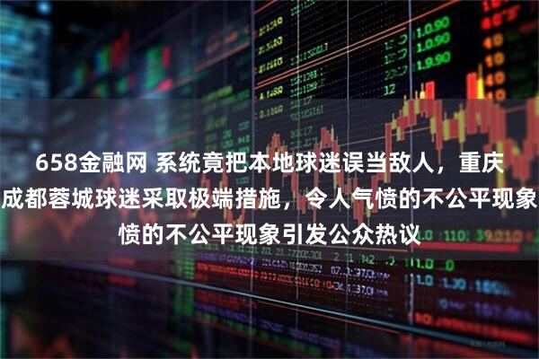 658金融网 系统竟把本地球迷误当敌人，重庆铜梁龙为限制成都蓉城球迷采取极端措施，令人气愤的不公平现象引发公众热议