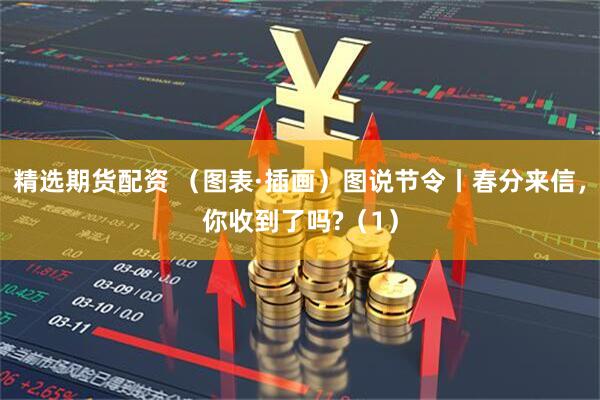 精选期货配资 （图表·插画）图说节令丨春分来信，你收到了吗?（1）