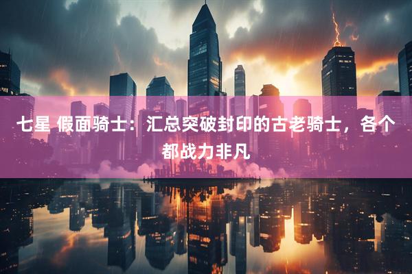 七星 假面骑士：汇总突破封印的古老骑士，各个都战力非凡