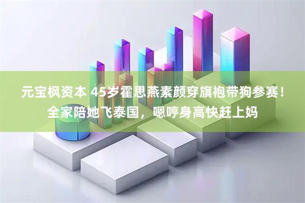 元宝枫资本 45岁霍思燕素颜穿旗袍带狗参赛！全家陪她飞泰国，嗯哼身高快赶上妈