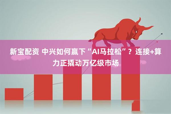 新宝配资 中兴如何赢下“AI马拉松”？连接+算力正撬动万亿级市场