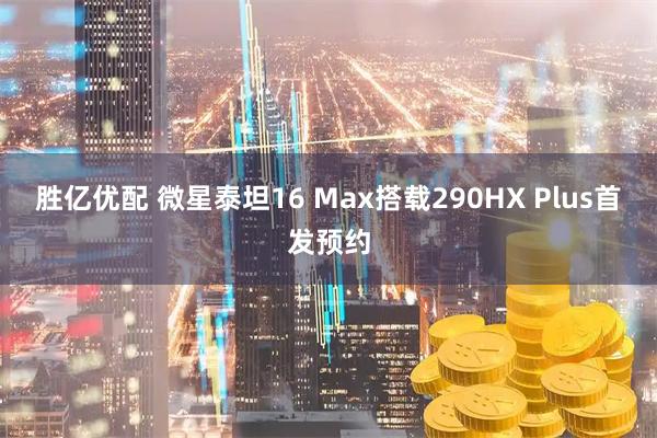 胜亿优配 微星泰坦16 Max搭载290HX Plus首发预约
