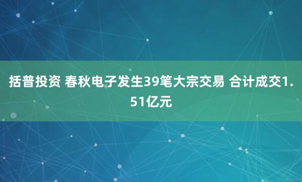 括普投资 春秋电子发生39笔大宗交易 合计成交1.51亿元