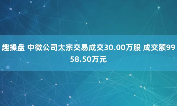 趣操盘 中微公司大宗交易成交30.00万股 成交额9958.50万元