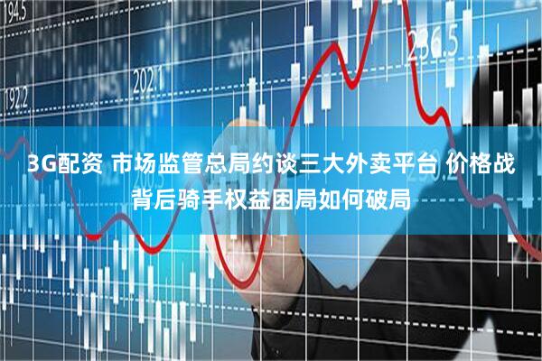 3G配资 市场监管总局约谈三大外卖平台 价格战背后骑手权益困局如何破局