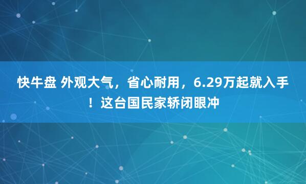 快牛盘 外观大气，省心耐用，6.29万起就入手！这台国民家轿闭眼冲