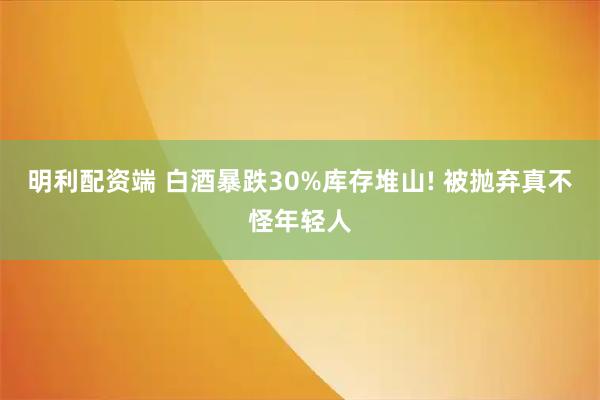 明利配资端 白酒暴跌30%库存堆山! 被抛弃真不怪年轻人
