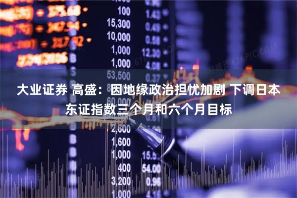 大业证券 高盛：因地缘政治担忧加剧 下调日本东证指数三个月和六个月目标