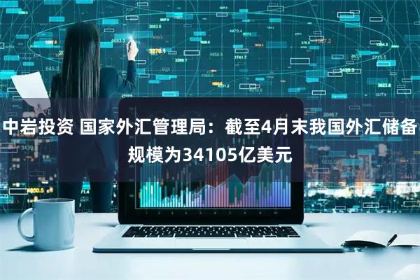 中岩投资 国家外汇管理局：截至4月末我国外汇储备规模为34105亿美元