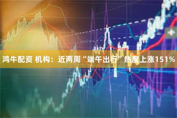 鸿牛配资 机构：近两周“端午出行”热度上涨151%