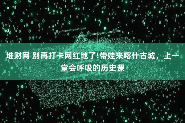 堆财网 别再打卡网红地了!带娃来喀什古城,上一堂会呼吸的历史课