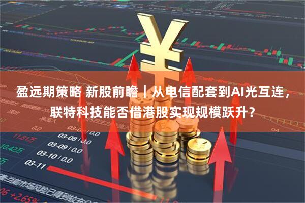 盈远期策略 新股前瞻|从电信配套到AI光互连,联特科技能否借港股实现规模跃升?